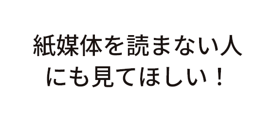 紙媒体を読まない人にも見てほしい！