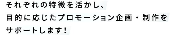 それぞれの特徴を活かし、目的に応じたプロモーション企画・制作をサポートします！